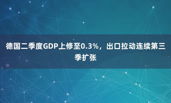 德国二季度GDP上修至0.3%，出口拉动连续第三季扩张