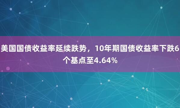 美国国债收益率延续跌势，10年期国债收益率下跌6个基点至4.64%