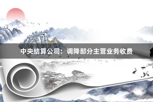 中央结算公司：调降部分主营业务收费