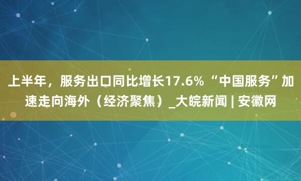 上半年，服务出口同比增长17.6% “中国服务”加速走向海外（经济聚焦）_大皖新闻 | 安徽网