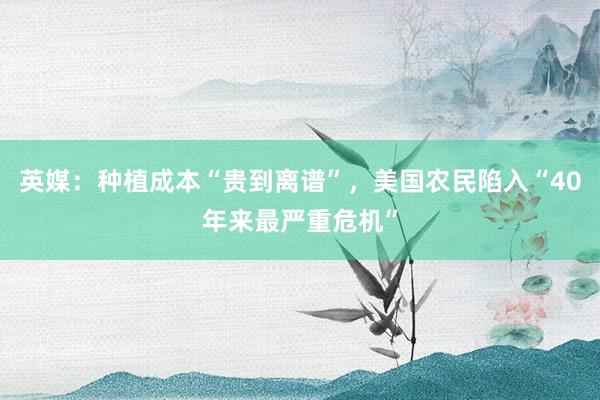 英媒：种植成本“贵到离谱”，美国农民陷入“40年来最严重危机”