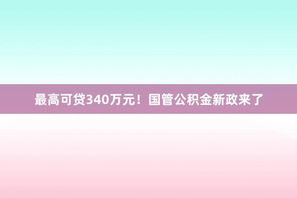 最高可贷340万元！国管公积金新政来了