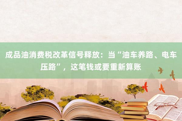 成品油消费税改革信号释放：当“油车养路、电车压路”，这笔钱或要重新算账