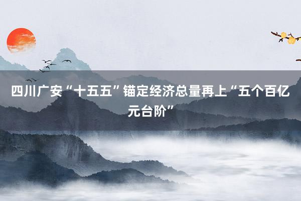 四川广安“十五五”锚定经济总量再上“五个百亿元台阶”