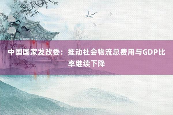 中国国家发改委：推动社会物流总费用与GDP比率继续下降