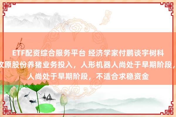 ETF配资综合服务平台 经济学家付鹏谈宇树科技研发费用不及牧原股份养猪业务投入,人形机器人尚处于早期阶段,不适合求稳资金