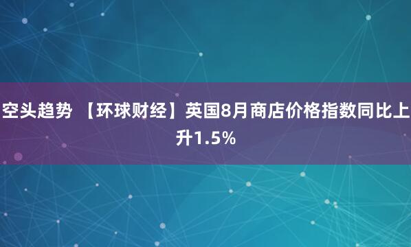 空头趋势 【环球财经】英国8月商店价格指数同比上升1.5%