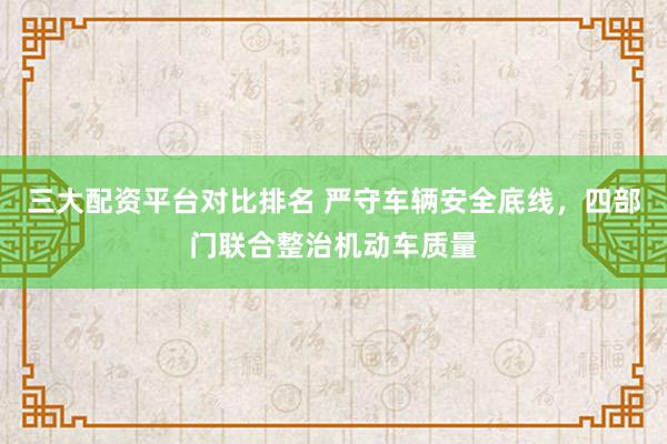 三大配资平台对比排名 严守车辆安全底线，四部门联合整治机动车质量