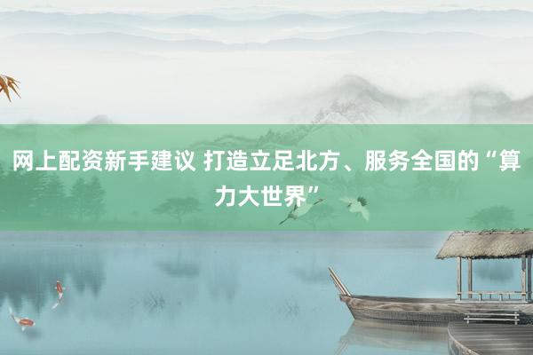 网上配资新手建议 打造立足北方、服务全国的“算力大世界”