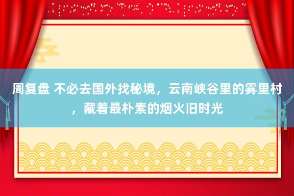 周复盘 不必去国外找秘境，云南峡谷里的雾里村，藏着最朴素的烟火旧时光