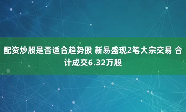 配资炒股是否适合趋势股 新易盛现2笔大宗交易 合计成交6.32万股