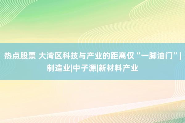 热点股票 大湾区科技与产业的距离仅“一脚油门”|制造业|中子源|新材料产业