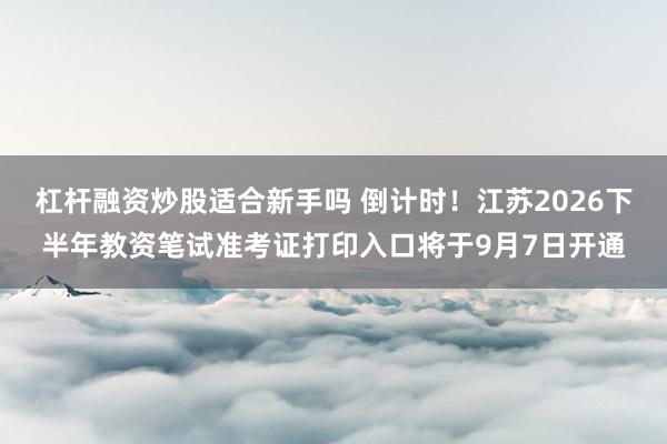 杠杆融资炒股适合新手吗 倒计时！江苏2026下半年教资笔试准考证打印入口将于9月7日开通