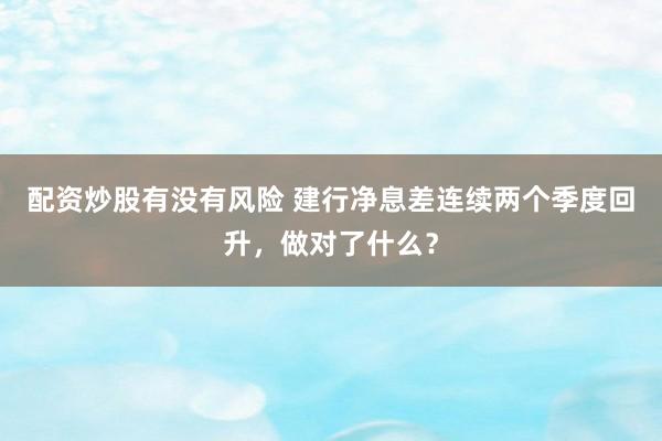 配资炒股有没有风险 建行净息差连续两个季度回升，做对了什么？