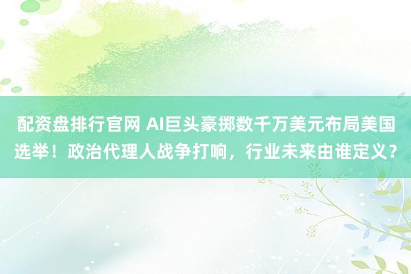 配资盘排行官网 AI巨头豪掷数千万美元布局美国选举！政治代理人战争打响，行业未来由谁定义？