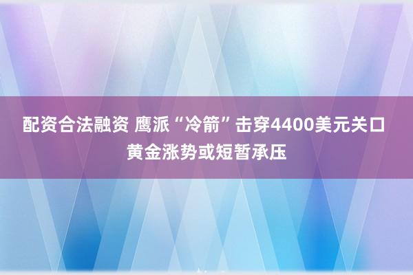 配资合法融资 鹰派“冷箭”击穿4400美元关口 黄金涨势或短暂承压