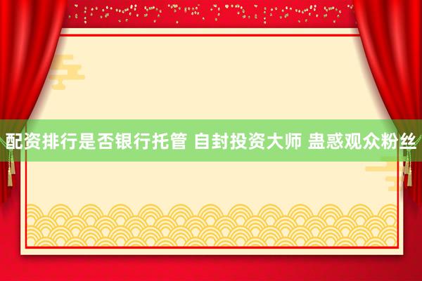 配资排行是否银行托管 自封投资大师 蛊惑观众粉丝