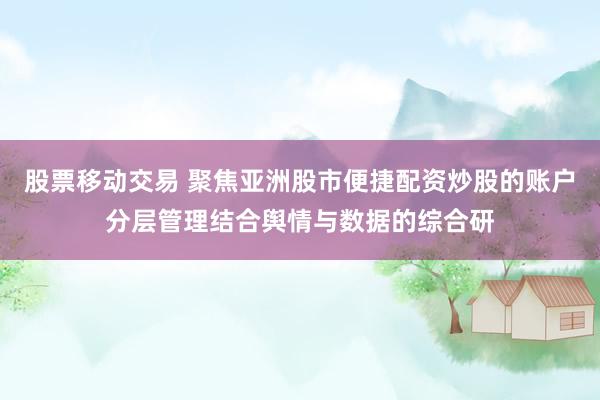 股票移动交易 聚焦亚洲股市便捷配资炒股的账户分层管理结合舆情与数据的综合研