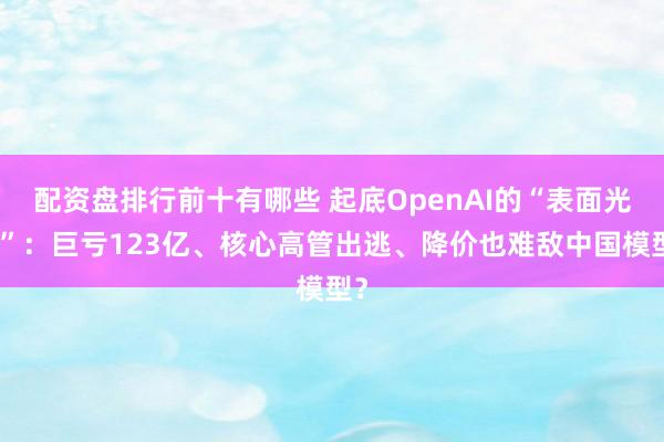 配资盘排行前十有哪些 起底OpenAI的“表面光鲜”：巨亏123亿、核心高管出逃、降价也难敌中国模型？