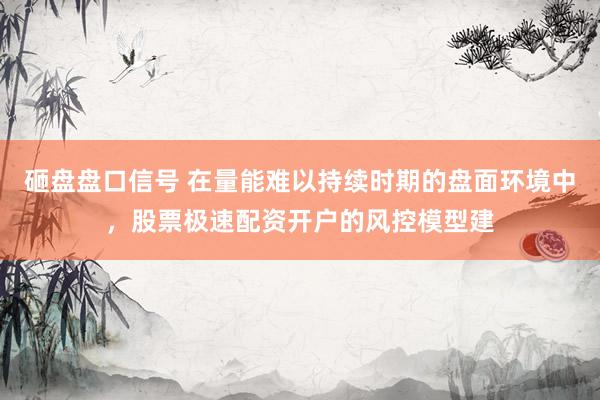 砸盘盘口信号 在量能难以持续时期的盘面环境中，股票极速配资开户的风控模型建