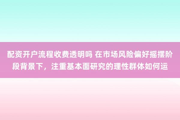 配资开户流程收费透明吗 在市场风险偏好摇摆阶段背景下，注重基本面研究的理性群体如何运