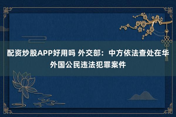 配资炒股APP好用吗 外交部：中方依法查处在华外国公民违法犯罪案件