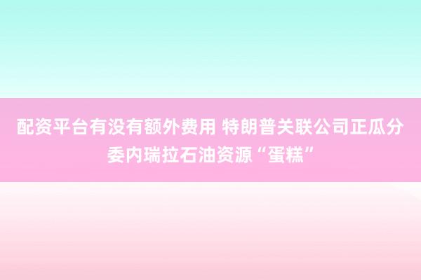配资平台有没有额外费用 特朗普关联公司正瓜分委内瑞拉石油资源“蛋糕”