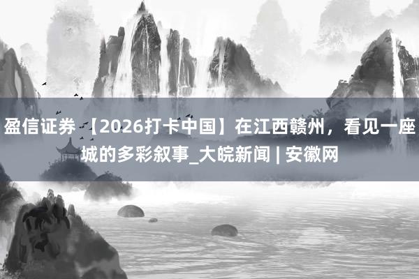 盈信证券 【2026打卡中国】在江西赣州，看见一座城的多彩叙事_大皖新闻 | 安徽网