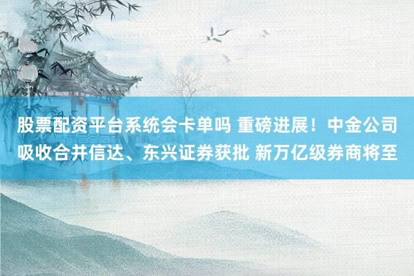 股票配资平台系统会卡单吗 重磅进展！中金公司吸收合并信达、东兴证券获批 新万亿级券商将至