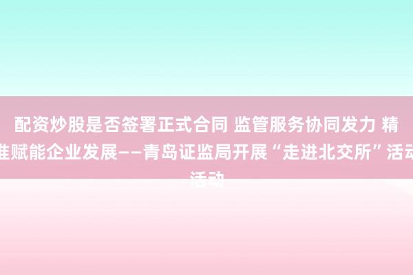 配资炒股是否签署正式合同 监管服务协同发力 精准赋能企业发展——青岛证监局开展“走进北交所”活动