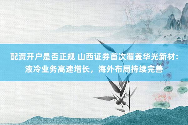 配资开户是否正规 山西证券首次覆盖华光新材：液冷业务高速增长，海外布局持续完善