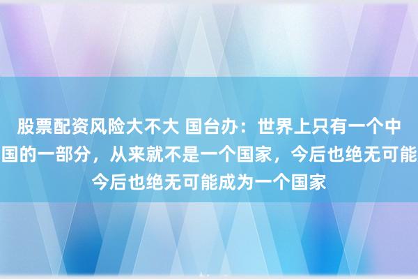 股票配资风险大不大 国台办：世界上只有一个中国，台湾是中国的一部分，从来就不是一个国家，今后也绝无可能成为一个国家
