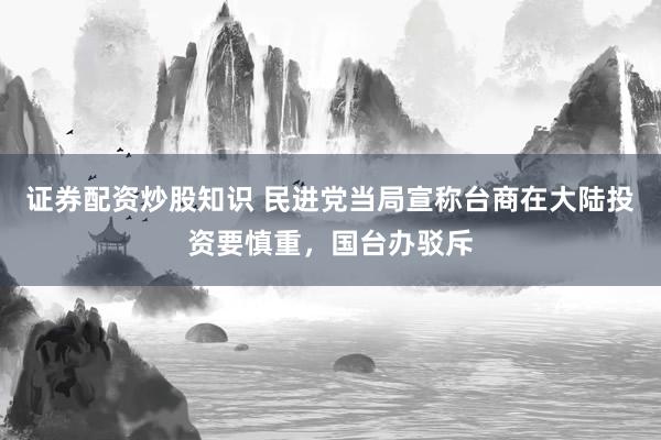 证券配资炒股知识 民进党当局宣称台商在大陆投资要慎重，国台办驳斥