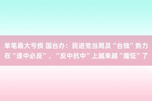 单笔最大亏损 国台办：民进党当局及“台独”势力在“逢中必反”、“反中抗中”上越来越“魔怔”了