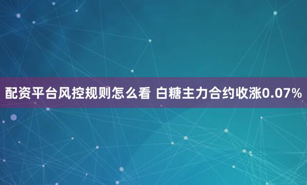 配资平台风控规则怎么看 白糖主力合约收涨0.07%