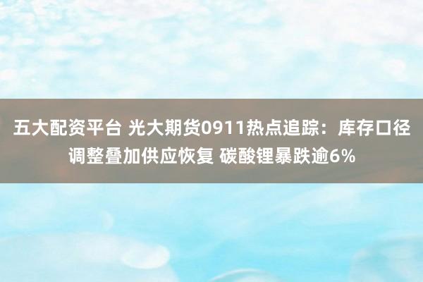 五大配资平台 光大期货0911热点追踪：库存口径调整叠加供应恢复 碳酸锂暴跌逾6%