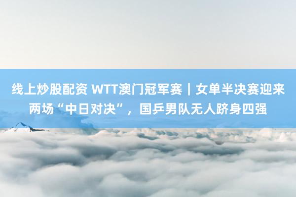 线上炒股配资 WTT澳门冠军赛｜女单半决赛迎来两场“中日对决”，国乒男队无人跻身四强