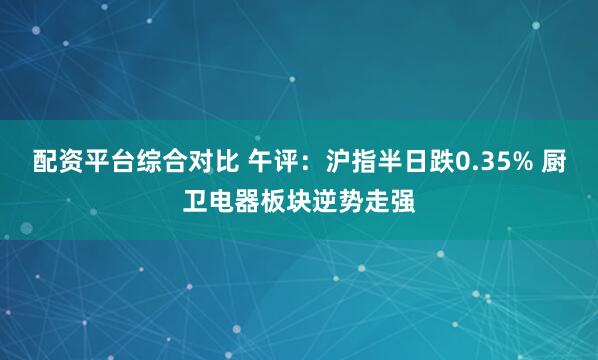 配资平台综合对比 午评：沪指半日跌0.35% 厨卫电器板块逆势走强