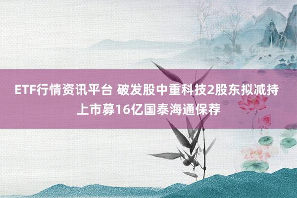 ETF行情资讯平台 破发股中重科技2股东拟减持 上市募16亿国泰海通保荐