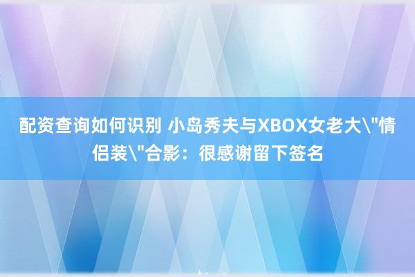 配资查询如何识别 小岛秀夫与XBOX女老大＂情侣装＂合影：很感谢留下签名