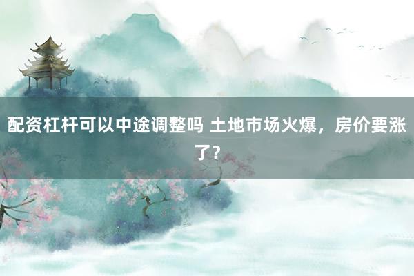 配资杠杆可以中途调整吗 土地市场火爆,房价要涨了?