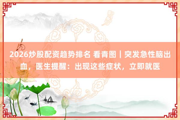 2026炒股配资趋势排名 看青图｜突发急性脑出血，医生提醒：出现这些症状，立即就医