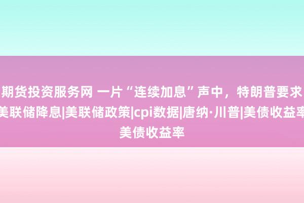 期货投资服务网 一片“连续加息”声中，特朗普要求美联储降息|美联储政策|cpi数据|唐纳·川普|美债收益率