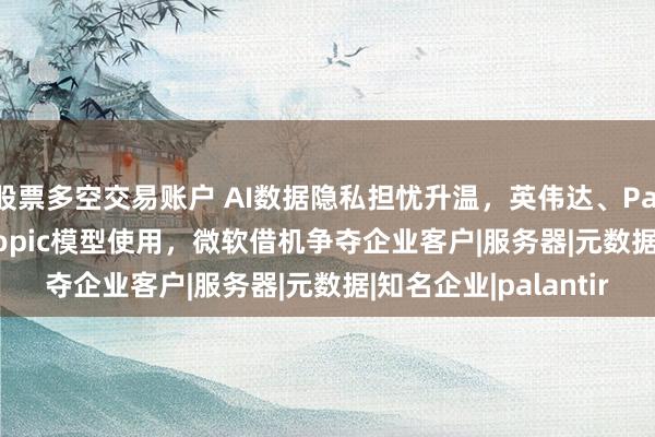 股票多空交易账户 AI数据隐私担忧升温,英伟达、Palantir等限制Anthropic模型使用,微软借机争夺企业客户|服务器|元数据|知名企业|palantir