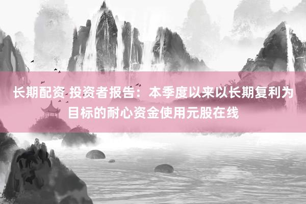 长期配资 投资者报告：本季度以来以长期复利为目标的耐心资金使用元股在线