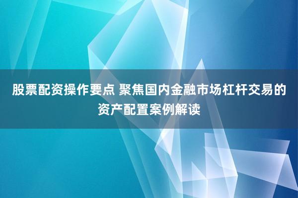 股票配资操作要点 聚焦国内金融市场杠杆交易的资产配置案例解读