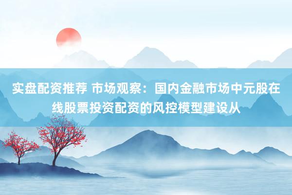 实盘配资推荐 市场观察：国内金融市场中元股在线股票投资配资的风控模型建设从