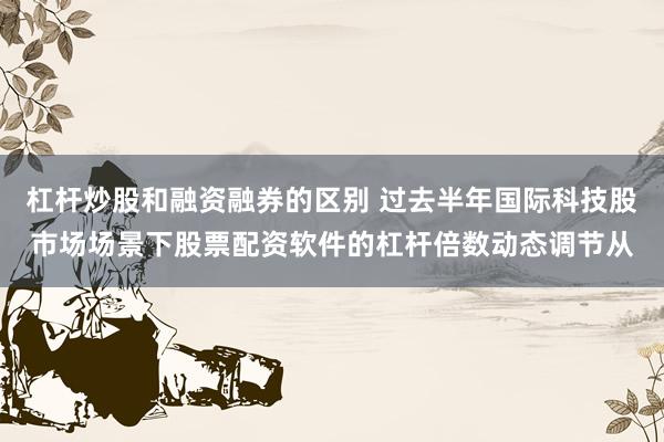 杠杆炒股和融资融券的区别 过去半年国际科技股市场场景下股票配资软件的杠杆倍数动态调节从