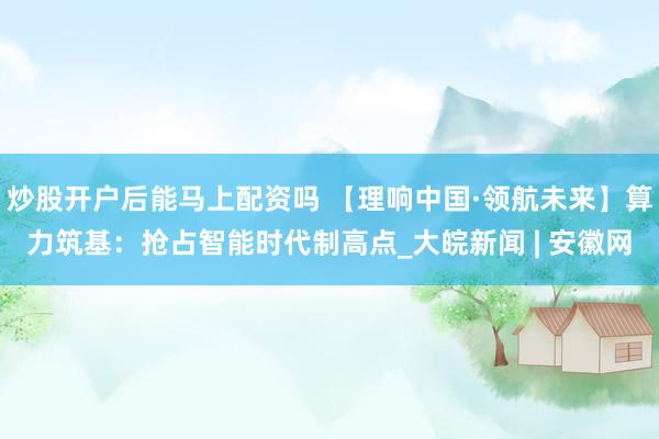 炒股开户后能马上配资吗 【理响中国·领航未来】算力筑基：抢占智能时代制高点_大皖新闻 | 安徽网