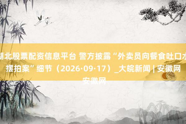 湖北股票配资信息平台 警方披露“外卖员向餐食吐口水摆拍案”细节（2026·09·17）_大皖新闻 | 安徽网